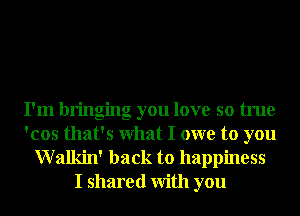 I'm bringing you love so true
'cos that's What I owe to you

Walkin' back to happiness
I shared With you