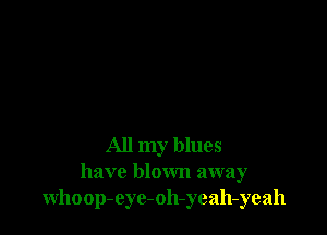 All my blues
have blown away
whoop-eyc-oh-yeah-yeah