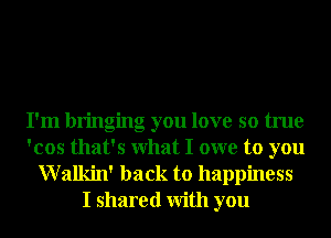 I'm bringing you love so true
'cos that's What I owe to you

Walkin' back to happiness
I shared With you