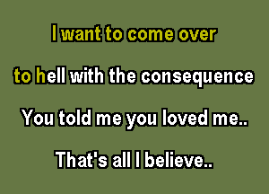 lwant to come over

to hell with the consequence

You told me you loved me..

That's all I believe..