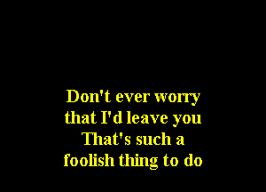 Don't ever worry
that I'd leave you
That's such a
foolish thing to (lo