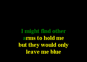I might i'md other
arms to hold me
but they would only
leave me blue