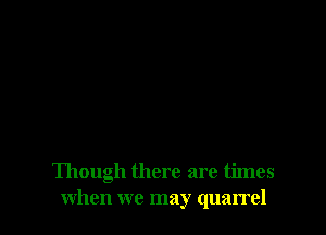Though there are times
when we may quarrel