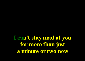 I can't stay mad at you
for more than just
a minute or two now