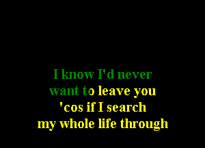 I knowr I'd never
want to leave you
'cos if I search
my whole life through