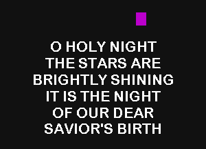 O HOLY NIGHT
THE STARS ARE
BRIGHTLY SHINING
IT IS THE NIGHT
OF OUR DEAR

SAVIOR'S BIRTH l