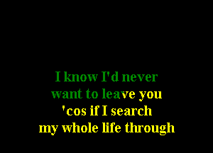 I knowr I'd never
want to leave you
'cos if I search
my whole life through