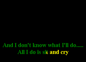 And I don't know what I'll do .....
All I do is sit and cry