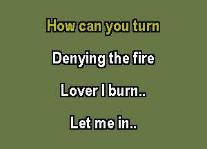 How can you turn

Denying the fire
Lover I bum.

Let me in..