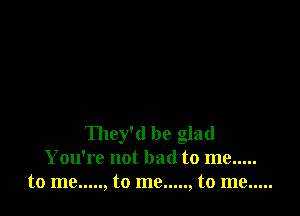 They'd be glad
You're not bad to me .....
tome ..... ,tome ..... ,tome .....