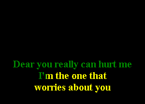 Dear you really can hurt me
I'm the one that
worries about you