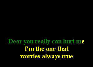 Dear you really can hurt me
I'm the one that
worries always true