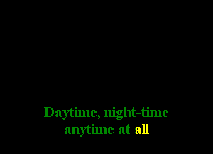 Daytime, night-time
anytime at all