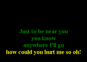 Just to be near you
you know
anywhere I'll go
hour could you hurt me so 011!