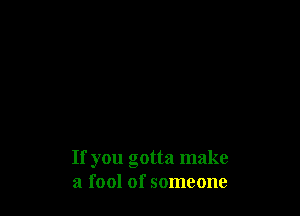 If you gotta make
a fool of someone