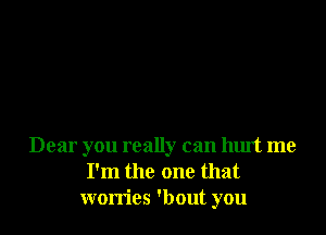 Dear you really can hurt me
I'm the one that
worries 'bout you