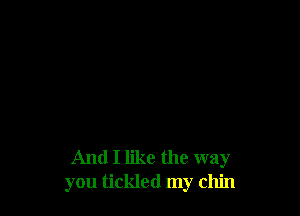 And I like the way
you tickled my chin