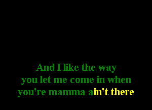 And I like the way
you let me come in When
you're mamma ain't there