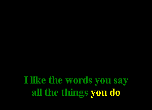 I like the words you say
all the things you do