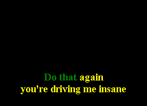 Do that again
you're driving me insane