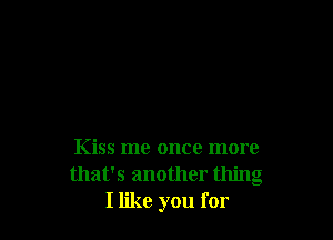 Kiss me once more
that's another thing
I like you for