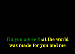 Do you agree that the world
was made for you and me