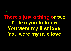 There's just a thing or two
I'd like you to know

You were my first love,
You were my true love