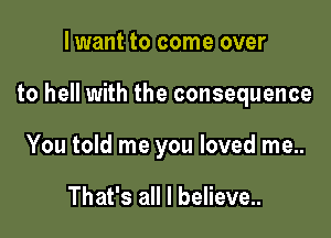 lwant to come over

to hell with the consequence

You told me you loved me..

That's all I believe..