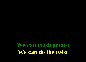 We can mash potato
We can do the twist
