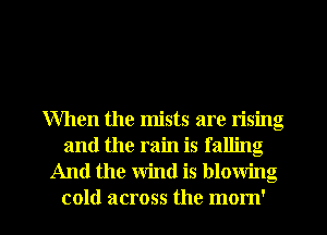 When the mists are rising
and the rain is falling
And the wind is blowing
cold across the mom'