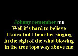 J ohnny remember me
Well it's hard to believe
I knowr but I hear her singing
In the sigh of the Wind blowing
in the tree tops way above me
