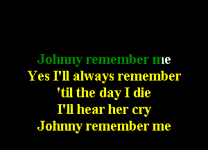 J olmny remember me
Yes I'll always remember
'til the day I (lie
I'll hear her cry
J ohnny remember me
