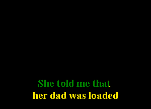 She told me that
her dad was loaded