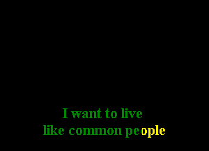 I want to live
like common people
