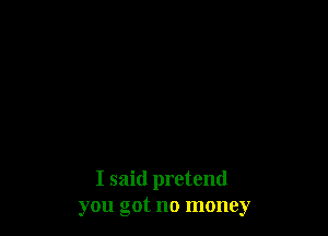 I said pretend
you got no money