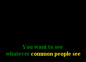 You want to see
whatever common people see