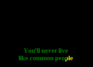 You'll never live
like common people