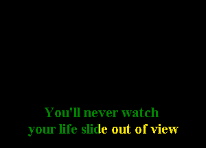 You'll never watch
your life slide out of view