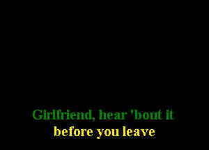 Girlfriend, hear 'bout it
before you leave