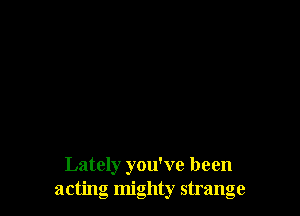 Lately you've been
acting mighty strange