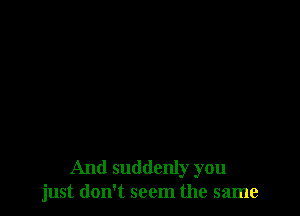 And suddenly you
just don't seem the same