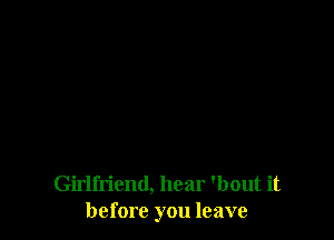 Girlfriend, hear 'bout it
before you leave