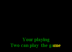 Your playing
Two can play the game