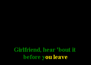 Girlfriend, hear 'bout it
before you leave