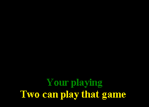 Your playing
Two can play that game