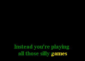 Instead you're playing
all those silly games