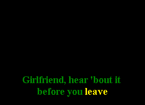 Girlfriend, hear 'bout it
before you leave