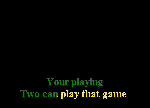 Your playing
Two can play that game