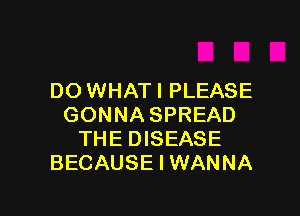 DO WHATI PLEASE

GONNA SPREAD
THE DISEASE
BECAUSE I WANNA