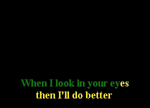 When I look in your eyes
then I'll do better